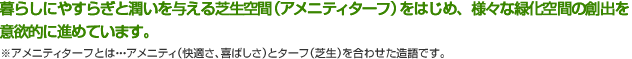 暮らしにやすらぎと潤いを与える芝生空間（アメニティターフ）をはじめ、様々な緑化空間の創出を意欲的に進めています。 ※アメニティターフとは・・・アメニティ（快適さ、喜ばしさ）とターフ（芝生）を合わせた造語です。