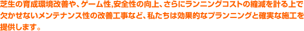 芝生の育成環境改善や、ゲーム性，安全性の向上、さらにランニングコストの縮減を計る上で欠かせない メンテナンス性の改善工事など、私たちは効果的なプランニングと確実な施工を提供します。