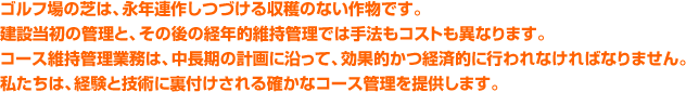 ゴルフ場の芝は、永年連作しつづける収穫のない作物です。建設当初の管理と、その後の経年的維持管理では手法もコストも異なります。コース維持管理業務は、中長期の計画に沿って、効果的かつ経済的に行われなければなりません。私たちは、経験と技術に裏付けされる確かなコース管理を提供します。