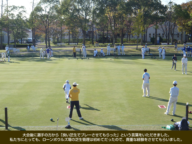 大会後に選手の方から「良い芝生でプレーさせてもらった」という言葉をいただきました。私たちにとっても、ローンボウルズ場の芝生管理は初めてだったので、貴重な経験をさせてもらいました。