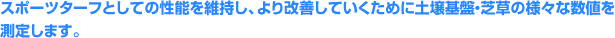 スポーツターフとしての性能を維持し、より改善していくために土壌基盤・芝草の様々な数値を測定します。